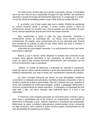 Ter medo é bom. O temor põe-nos a pensar e pensando, criamos. A criatividade
não é por isso mais do que a capacidade de pegar em algo “familiar” aos docentes e
discentes e recrear em função das ferramentas disponíveis. E a imaginação é o “limite”,
um mundo infinito de estratégias podem surgir muitas vezes de simples atitudes...

       E, no entanto, criar é fazer nascer algo novo e inédito. Partindo de existências
ou mesmo inovando desde o princípio, o ensino criativo conduz o aluno ao
conhecimento através um caminho novo, coloca questões que não surgiriam de outra
forma, oferece experiências que de outra forma não seriam possíveis.

       Mas, experimentar e tentar é cada vez mais importante. Transmitir o
conhecimento através da criatividade não só motiva, como também promove
conhecimento. No entanto, esse conhecimento tem de ser repensado pelo docente
para transformar as práticas de sala de aula. Nada melhor que levar a conhecer a
História de forma criativa, num mosaico
       onde todas as cores estejam presentes e no qual possamos mexer, sem medo,
para ensinar e aprender.

        Motivar...o que é motivar, senão despertar os sentidos mais profundos do ser
humano, quiçá algures escondidos...e que necessitam de apenas um clic para
surgir...do nada! É este universo fascinante, desconhecido, esta curiosidade que nos
leva ao conhecimento, logo à criatividade.

         Motivar, no sentido de determinar a motivação de, estimular e impulsionar,
tarefa não menos criativa, fazendo despertar o gosto pelo representativo, girando esse
fantástico caleidoscópio que cada um pode criar, consolidando-o através de o explicar.

        Um aluno motivado esforça-se por vencer as suas dificuldades, mantém-se
concentrado na realização das actividades, manifesta interesse e entusiasmo e toma a
iniciativa quando lhe é dada a oportunidade. Para tal o professor tem que respeitar os
ritmos das actividades de ensino-aprendizagem; praticar a pedagogia diferenciada e
renunciar à predominância do método expositivo. A motivação e a criatividade têm que
estar lado a lado. Um aluno motivado mais facilmente deixa vir à tona a sua
criatividade.

       O “improviso” como resposta pressupõe um movimento para o instante e para o
outro. Abre a possibilidade não só de construir um conhecimento, mas também de
desenvolver a motivação, a auto - estima e sobretudo a consciência dos participantes.
Nesta dupla, às vezes; o professor meta-operativo, poderá também tornar o imprevisto
em algo construtivo, pois a História e Ensino Criativo, poderá, eventualmente ser dar
uma oportunidade da experiência em História.
 