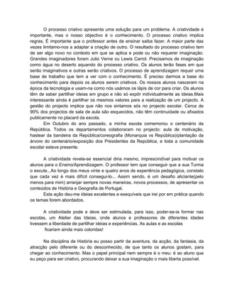 O processo criativo apresenta uma solução para um problema. A criatividade é
importante, mas o nosso objectivo é o conhecimento. O processo criativo implica
regras. É importante que o professor antes de ensinar saiba fazer. A maior parte das
vezes limitamo-nos a adaptar a criação de outro. O resultado do processo criativo tem
de ser algo novo no contexto em que se aplica e pode ou não requerer imaginação.
Grandes imaginadores foram Julio Verne ou Lewis Carrol. Precisamos de imaginação
como água no deserto aquando do processo criativo. Os alunos terão fases em que
serão imaginativos e outras serão criativos. O processo de aprendizagem requer uma
base de trabalho que tem a ver com o conhecimento. É preciso darmos a base do
conhecimento para depois os alunos serem criativos. Os nossos alunos nasceram na
época da tecnologia e usam-na como nós usámos os lápis de cor para criar. Os alunos
têm de saber partilhar ideias em grupo e não só expôr individualmente as ideias.Mais
interessante ainda é partilhar os mesmos valores para a realização de um projecto. A
gestão do projecto implica que não nos sintamos sós no projecto escolar. Cerca de
90% dos projectos de sala de aula são esquecidos, não têm continuidade ou afixados
publicamente no placard da escola.
       Em Outubro do ano passado, a minha escola comemorou o centenário da
República. Todos os departamentos colaboraram no projecto: aula de motivação,
hastear da bandeira da República/coreografia (Monarquia vs República)/plantação da
árvore do centenário/exposição dos Presidentes da República, e toda a comunidade
escolar esteve presente.

      A criatividade revela-se essencial diria mesmo, imprescindível para motivar os
alunos para o Ensino/Aprendizagem. O professor tem que conseguir que a sua Turma
o escute...Ao longo dos meus vinte e quatro anos de experiência pedagógica, constato
que cada vez é mais difícil consegui-lo... Assim sendo, é um desafio aliciante(pelo
menos para mim) arranjar sempre novas maneiras, novos processos, de apresentar os
conteúdos de História e Geografia de Portugal.
      Esta ação deu-me ideias excelentes e exequíveis que irei por em prática quando
os temas forem abordados.

       A criatividade pode e deve ser estimulada, para isso, poder-se-ia formar nas
escolas, um Atelier das Ideias, onde alunos e professores de diferentes idades
tivessem a liberdade de partilhar ideias e experiências. As aulas e as escolas
       ficariam ainda mais coloridas!

      Na disciplina de História eu posso partir da aventura, da acção, da fantasia, da
atracção pelo diferente ou do desconhecido, de que tanto os alunos gostam, para
chegar ao conhecimento. Mas o papel principal nem sempre é o meu: é ao aluno que
eu peço para ser criativo, procurando deixar a sua imaginação o mais liberta possível.
 
