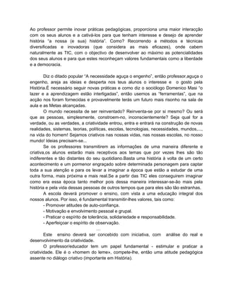Ao professor permite inovar práticas pedagógicas, proporciona uma maior interacção
com os seus alunos e a cativá-los para que tenham interesse e desejo de aprender
história “a nossa (e sua) história”. Como? Recorrendo a métodos e técnicas
diversificadas e inovadoras (que considera as mais eficazes), onde cabem
naturalmente as TIC, com o objectivo de desenvolver ao máximo as potencialidades
dos seus alunos e para que estes reconheçam valores fundamentais como a liberdade
e a democracia.

        Diz o ditado popular “A necessidade aguça o engenho”, então professor,aguça o
engenho, areja as ideias e desperta nos teus alunos o interesse e o gosto pela
História.É necessário seguir novas práticas e como diz o sociólogo Domenico Masi “o
lazer e a aprendizagem estão interligadas”, então usemos as “ferramentas”, que na
acção nos foram fornecidas e provavelmente terás um futuro mais risonho na sala de
aula e as Metas alcançadas.
        O mundo necessita de ser reinventado? Reinventa-se por si mesmo? Ou será
que as pessoas, simplesmente, constroem-no, inconscientemente? Seja qual for a
verdade, ou as verdades, a criatividade entrou, entra e entrará na construção de novas
realidades, sistemas, teorias, políticas, escolas, tecnologias, necessidades, mundos,...,
na vida do homem! Sejamos criativos nas nossas vidas, nas nossas escolas, no nosso
mundo! Ideias precisam-se...
        Se os professores transmitirem as informações de uma maneira diferente e
criativa,os alunos estarão mais receptivos aos temas que por vezes lhes são tão
indiferentes e tão distantes do seu quotidiano.Basta uma história à volta de um certo
acontecimento e um pormenor engraçado sobre determinada personagem para captar
toda a sua atenção e para os levar a imaginar a época que estão a estudar de uma
outra forma, mais próxima e mais real.Se a partir das TIC eles conseguirem imaginar
como era essa época tanto melhor pois dessa maneira interessar-se-ão mais pela
história e pela vida dessas pessoas de outros tempos que para eles são tão estranhas.
        A escola deverá promover o ensino, com vista a uma educação integral dos
nossos alunos. Por isso, é fundamental transmitir-lhes valores, tais como:
        - Promover atitudes de auto-confiança.
        - Motivação e envolvimento pessoal e grupal.
        - Praticar o espírito de tolerância, solidariedade e responsabilidade.
        - Aperfeiçoar o espírito de observação.
                                      …
        Este ensino deverá ser concebido com iniciativa, com análise do real e
desenvolvimento da criatividade.
        O professor/educador tem um papel fundamental - estimular e praticar a
criatividade. Ele é o «homem do leme», compete-lhe, então uma atitude pedagógica
assente no diálogo criativo (importante em História).
 
