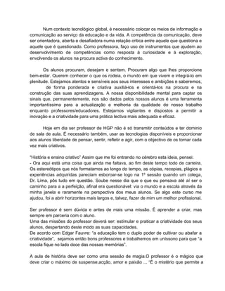 Num contexto tecnológico global, é necessário colocar os meios de informação e
comunicação ao serviço da educação e da vida. A competência da comunicação, deve
ser orientadora, aberta e desafiadora numa relação critica entre aquele que questiona e
aquele que é questionado. Como professora, faço uso de instrumentos que ajudem ao
desenvolvimento de competências como resposta à curiosidade e à exploração,
envolvendo os alunos na procura activa do conhecimento.

       Os alunos procuram, desejam e sentem. Procuram algo que lhes proporcione
bem-estar. Querem conhecer o que os rodeia, o mundo em que vivem e integrá-lo em
plenitude. Estejamos atentos e sensíveis aos seus interesses e ambições e saberemos,
        de forma ponderada e criativa auxiliá-los e orientá-los na procura e na
construção das suas aprendizagens. A nossa disponibilidade mental para captar os
sinais que, permanentemente, nos são dados pelos nossos alunos é uma ferramenta
importantíssima para a actualização e melhoria da qualidade do nosso trabalho
enquanto professores/educadores. Estejamos vigilantes e dispostos a permitir a
inovação e a criatividade para uma prática lectiva mais adequada e eficaz.

       Hoje em dia ser professor de HGP não é só transmitir conteúdos e ter dominio
de sala de aula. É necessário também, usar as tecnologias disponíveis e proporcionar
aos alunos liberdade de pensar, sentir, refletir e agir, com o objectivo de os tornar cada
vez mais criativos.

“História e ensino criativo” Assim que me foi entrando no cérebro esta ideia, pensei:
- Ora aqui está uma coisa que ainda me faltava, ao fim deste tempo todo de carreira.
Os estereótipos que nós formatamos ao longo do tempo, as cópias, recopias, plágios e
experiências adquiridas pareciam esboroar-se logo na 1º sessão quando um colega,
Dr. Lima, pôs tudo em questão. Soube nesse dia que o que eu pensava até aí ser o
caminho para a a perfeição, afinal era questionável: via o mundo e a escola através da
minha janela e raramente na perspectiva dos meus alunos. Se algo este curso me
ajudou, foi a abrir horizontes mais largos e, talvez, fazer de mim um melhor profissional.

Ser professor é sem dúvida e antes de mais uma missão. É aprender a criar, mas
sempre em parceria com o aluno.
Uma das missões do professor deverá ser: estimular e praticar a criatividade dos seus
alunos, despertando deste modo as suas capacidades.
De acordo com Edgar Fauvre: “a educação tem o duplo poder de cultivar ou abafar a
criatividade”, sejamos então bons professores e trabalhemos em uníssono para que “a
escola fique no lado doce das nossas memórias”.

A aula de história deve ser como uma sessão de magia.O professor é o mágico que
deve criar o máximo de suspense,acção, amor e paixão ... “É o mistério que permite a
 