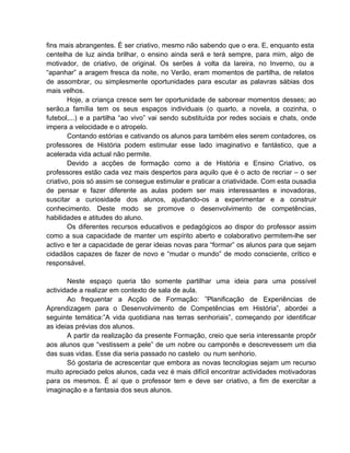 fins mais abrangentes. É ser criativo, mesmo não sabendo que o era. E, enquanto esta
centelha de luz ainda brilhar, o ensino ainda será e terá sempre, para mim, algo de
motivador, de criativo, de original. Os serões à volta da lareira, no Inverno, ou a
“apanhar” a aragem fresca da noite, no Verão, eram momentos de partilha, de relatos
de assombrar, ou simplesmente oportunidades para escutar as palavras sábias dos
mais velhos.
        Hoje, a criança cresce sem ter oportunidade de saborear momentos desses; ao
serão,a família tem os seus espaços individuais (o quarto, a novela, a cozinha, o
futebol,...) e a partilha “ao vivo” vai sendo substituída por redes sociais e chats, onde
impera a velocidade e o atropelo.
        Contando estórias e cativando os alunos para também eles serem contadores, os
professores de História podem estimular esse lado imaginativo e fantástico, que a
acelerada vida actual não permite.
        Devido a acções de formação como a de História e Ensino Criativo, os
professores estão cada vez mais despertos para aquilo que é o acto de recriar – o ser
criativo, pois só assim se consegue estimular e praticar a criatividade. Com esta ousadia
de pensar e fazer diferente as aulas podem ser mais interessantes e inovadoras,
suscitar a curiosidade dos alunos, ajudando-os a experimentar e a construir
conhecimento. Deste modo se promove o desenvolvimento de competências,
habilidades e atitudes do aluno.
        Os diferentes recursos educativos e pedagógicos ao dispor do professor assim
como a sua capacidade de manter um espírito aberto e colaborativo permitem-lhe ser
activo e ter a capacidade de gerar ideias novas para “formar” os alunos para que sejam
cidadãos capazes de fazer de novo e “mudar o mundo” de modo consciente, crítico e
responsável.

       Neste espaço queria tão somente partilhar uma ideia para uma possível
actividade a realizar em contexto de sala de aula.
       Ao frequentar a Acção de Formação: ”Planificação de Experiências de
Aprendizagem para o Desenvolvimento de Competências em História”, abordei a
seguinte temática:”A vida quotidiana nas terras senhoriais”, começando por identificar
as ideias prévias dos alunos.
       A partir da realização da presente Formação, creio que seria interessante propôr
aos alunos que “vestissem a pele” de um nobre ou camponês e descrevessem um dia
das suas vidas. Esse dia seria passado no castelo ou num senhorio.
       Só gostaria de acrescentar que embora as novas tecnologias sejam um recurso
muito apreciado pelos alunos, cada vez é mais difícil encontrar actividades motivadoras
para os mesmos. É aí que o professor tem e deve ser criativo, a fim de exercitar a
imaginação e a fantasia dos seus alunos.
 