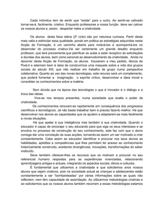 Cada individuo tem de sentir que “existe” para o outro. Ao sentir-se cativado
tornar-se-á, facilmente, criativo. Enquanto professores a nossa função deve ser cativar
os nossos alunos e, assim, despertar neles a criatividade.

       Os alunos desta faixa etária (2º ciclo) são por natureza curiosos. Partir desta
mais valia e estimular essa qualidade, pondo em prática as estratégias adquiridas nesta
Acção de Formação, é um caminho aberto para motivá-los e acompanhá-los no
desenrolar do processo criativo.Vai ser certamente um grande desafio enquanto
professor, que terá previamente,que planificar as aulas e estar receptivo às solicitações
e dúvidas dos alunos, bem como sensível ao desenvolvimento da criatividade. Ainda no
decorrer desta Acção de Formação, os alunos trouxeram a meu pedido, blocos de
Post-it e aderiram bem à ideia de construirmos uma maquete sobre a vida dos grupos
sociais do século XIII, que irão realizar em trabalho de grupo numa perspectiva
colaborativa. Quanto ao uso das novas tecnologias, este recurso será um complemento,
que poderá fomentar a imaginação, o espírito crítico, desenvolver a ideia inicial e
consolidar os conhecimentos sobre a matéria.

          Sem dúvida que na época das tecnologias o que é inovador é o diálogo e a
troca das ideias.
            Vive-se nos tempos presentes, numa sociedade que exalta o poder da
criatividade.
          Os conhecimentos renovam-se rapidamente em consequência dos progressos
científicos e tecnológicos. Já não basta trabalhar bem é preciso faze-lo melhor. Há que
desenvolver nos alunos as capacidades que os ajudem a adaptarem-se mais facilmente
a novas situações.
          Há que apelar à sua inteligência mas também à sua criatividade. Quando o
educador é capaz de encorajar o seu educando para que siga os seus interesses e se
envolva no processo de construção do seu conhecimento, este faz com que o aluno
consiga dar uma conotação às suas acções, tornando-se assim um ser motivado a criar
constantemente. Cabe assim ao educador identificar e procurar nos seus alunos as
habilidades, aptidões e competências que lhes permitam ter acesso ao conhecimento
historicamente construído, aceitando divergências, inovações, transformações do saber
instituído.
        Deve também oferecer-lhes os recursos que os motivem a procurar no seu
referencial humano respostas para as experiências vivenciadas, relacionando
aprendizagens antigas e actuais, integrando os aspectos sociais, éticos e culturais.
        É fundamental que utilizemos a criatividade e que solicitemos anos nossos
alunos que sejam criativos, pois na sociedade actual as crianças e adolescentes estão
constantemente a ser “bombardeadas” por várias informações sobre as quais não
reflectem, nem têm capacidade de assimilação. Ao utilizarmos metodologias criativas e
ao solicitarmos que os nossos alunos também recorram a essas metodologias estamos
 