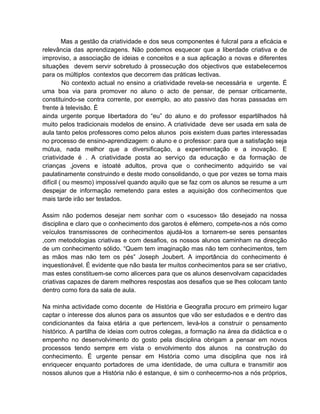 Mas a gestão da criatividade e dos seus componentes é fulcral para a eficácia e
relevância das aprendizagens. Não podemos esquecer que a liberdade criativa e de
improviso, a associação de ideias e conceitos e a sua aplicação a novas e diferentes
situações devem servir sobretudo à prossecução dos objectivos que estabelecemos
para os múltiplos contextos que decorrem das práticas lectivas.
         No contexto actual no ensino a criatividade revela-se necessária e urgente. É
uma boa via para promover no aluno o acto de pensar, de pensar criticamente,
constituindo-se contra corrente, por exemplo, ao ato passivo das horas passadas em
frente à televisão. É
ainda urgente porque libertadora do “eu” do aluno e do professor espartilhados há
muito pelos tradicionais modelos de ensino. A criatividade deve ser usada em sala de
aula tanto pelos professores como pelos alunos pois existem duas partes interessadas
no processo de ensino-aprendizagem: o aluno e o professor: para que a satisfação seja
mútua, nada melhor que a diversificação, a experimentação e a inovação. E
criatividade é . A criatividade posta ao serviço da educação e da formação de
crianças ,jovens e istoaté adultos, prova que o conhecimento adquirido se vai
paulatinamente construindo e deste modo consolidando, o que por vezes se torna mais
difícil ( ou mesmo) impossível quando aquilo que se faz com os alunos se resume a um
despejar de informação remetendo para estes a aquisição dos conhecimentos que
mais tarde irão ser testados.

Assim não podemos desejar nem sonhar com o «sucesso» tão desejado na nossa
disciplina e claro que o conhecimento dos garotos é efémero, compete-nos a nós como
veículos transmissores de conhecimentos ajudá-los a tornarem-se seres pensantes
,com metodologias criativas e com desafios, os nossos alunos caminham na direcção
de um conhecimento sólido. “Quem tem imaginação mas não tem conhecimentos, tem
as mãos mas não tem os pés” Joseph Joubert. A importância do conhecimento é
inquestionável. É evidente que não basta ter muitos conhecimentos para se ser criativo,
mas estes constituem-se como alicerces para que os alunos desenvolvam capacidades
criativas capazes de darem melhores respostas aos desafios que se lhes colocam tanto
dentro como fora da sala de aula.

Na minha actividade como docente de História e Geografia procuro em primeiro lugar
captar o interesse dos alunos para os assuntos que vão ser estudados e e dentro das
condicionantes da faixa etária a que pertencem, levá-los a construir o pensamento
histórico. A partilha de ideias com outros colegas, a formação na área da didáctica e o
empenho no desenvolvimento do gosto pela disciplina obrigam a pensar em novos
processos tendo sempre em vista o envolvimento dos alunos na construção do
conhecimento. É urgente pensar em História como uma disciplina que nos irá
enriquecer enquanto portadores de uma identidade, de uma cultura e transmitir aos
nossos alunos que a História não é estanque, é sim o conhecermo-nos a nós próprios,
 