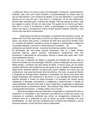 o moldar-nos. Esse é um ponto crucial numa abordagem “irreverente”, parafraseando o
professor João Lima, pois implica também a consciencialização do próprio meio em
que se está inserido e uma mudança de atitudes. É um novo despertar e o qual impõe
sairmos de um meio em que o que reina é o comodismo. Já um dos heterónimos,
Ricardo Reis, apontava para a nobreza das atitudes “Para ser grande sê inteiro: nada
teu exagera ou exclui. Sê todo em cada coisa. Põe quanto és no mínimo que fazes”.
Este sim é o lema. É conciliarmos o saber. a aprendizagem e a criatividade, sem
medos nem tabus e conseguirmos motivar porque também estamos motivados. Tudo
se torna tão mais fácil e enriquecedor...

          Nesta época de todas as tecnologias, é importante não esquecer o prazer da
palavra dita. Ouvir falar quem sabe, é como ter em mãos um livro que se lê a si próprio.
Assim, com alunos mais jovens, o professor de HGP deve assumir-se também como
um “contador de histórias”, levando os alunos a imaginar, a contextualizar e, depois da
curiosidade desperta, a procurar o conhecimento por si próprios. Só              com
professores que adorem ensinar , é possível ter alunos que gostem de aprender.
As tecnologias são bem-vindas (quando funcionam), mas se a ideias simples
juntarmos palavras, alguns recursos “rudimentares”, temperarmos tudo com
entusiasmo e capacidade de comunicação, teremos a receita para aulas mais “vivas”
para professores e alunos.
Uma vez que o Programa de História e Geografia de Portugal não muda, cabe ao
docente enveredar por uma abordagem diferente, criativa e adequada aos seus alunos.
Neste sentido, o professor não deve deixar de tentar, e mesmo ousar, pôr em prática
soluções diferentes para problemas que são iguais e que se repetem frequentemente.
Desta forma, tentamos preparar os alunos para serem cidadãos num futuro que não
conhecemos, mas cujas ferramentas lhes transmitimos. No fundo, as aulas de História
e Geografia de Portugal devem despertar a criatividade nos alunos, pois assim eles
estarão preparados para transformar o seu futuro e a sua realidade.Ser professor hoje
significa acreditar e investir na nossa formação e na formação dos nossos alunos
respeitando a liberdade, aproveitando a inteligencia e desenvolvendo o sentido da
responsabilidade. Devemos abrir-lhes os olhos, soltar-lhes a imaginação na esperança
que desenvolvam o conhecimento. Assim “ Ser professor Hoje, Ontem, Amanhã implica
a introspecção permanente... o diálogo criativo com o mundo.”.
        Devemos privilegiar aulas que estimulem a imaginação e o pensamento crítico, a
autonomia e a criatividade e que incentivem uma abertura ao mundo dos outros e às
mudanças do quotidiano permitindo aos alunos um protagonismo esclarecido. O
professor deve ter a pretensão de que os alunos se sintam confiantes nas suas
possibilidades, no valor dos seus contributos para a melhoria da sociedade e, que se
assumam perante o mundo de forma crítica e responsável.
 