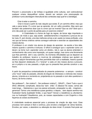 Prevenir o preconceito e dar ênfase à igualdade entre culturas, sem sobrevalorizar
qualquer umaou desqualificar outras, deverá ser sempre uma preocupação do
professor numa abordagem intercultural dos conteúdos seja qual for a estratégia.

        Criar é estar a caminho.
        Criar é inovar a partir do real, daquilo que existe. É um caminho difícil, mas que
vale a pena tentar. É a errar que se aprende, diz um velho provérbio. Mas será que
também não poderemos dizer que é a errar que se inventa? Que se cria? Será que o
erro não pode ser o ponto de partida para um exercício criativo?
              A Criatividade é a forma de fugir ás regras, de tornar algo importante e
inovador, de modo a que, seja aceite satisfatoriamente e impulsione a procura de se
ter mais. É, sem dúvida, uma das melhores armas a ser usada na nossa profissão, uma
vez que se formos criativos vamos conseguir estimular e exercitar as capacidades dos
nossos alunos.
O professor é um criador nos alunos do desejo de aprender, na escola e fora dela,
mesmo quando o caminho é tortuoso. O difícil é conseguir que o «aprender como um
dever» se torne num «aprender como um direito», isto é, que os alunos entendam o
conhecimento não como uma imposição, um quase castigo, mas como uma ferramenta
que lhes permitirá abrir o seu caminho. As inúmeras dificuldades que se deparam ao
trabalho do professor, levam-o a munir-se de estratégias criativas que ajudam os
alunos a adquirir ferramentas que lhes permitirão lidar com a realidade, mesmo quando
se lhes deparam obstáculos. É o “ensinar” a cada um dos nossos alunos a procurar,
em si próprio e no seu passado, a lição que no presente lhes permite construir o seu
futuro.

A partir da perspectiva contextualizada do presente poderemos - e sempre - construir
uma “nova” visão do passado, através do ângulo de interesses e vivências dos nossos
alunos, (criando-os e recriando-os: projectando-os no passado e com eles questionar o
futuro), de forma criativa.

Ser professor?... Ser criativo?... Ser professor criativo?... Difícil?!... Claro! Tudo o que é
difícil, diferente, complicado, deixa-nos “sem chão”. É clássico! Às vezes, vamos até
mais longe.... Sabotamos o que nos parece arriscado, ameaçador ou até... imaginem...
generoso! Temos uma resistência quase genética, e depois... bem depois sentimo-nos
frustrados! Santa dualidade! Então, o que fazer? Vencer a resistência ou afundarmo-
nos na frustração? Desafiemos, pois, as nossas capacidades e com Engenho e Arte
façamos as coisas acontecerem...

A criatividade revela-se essencial para o processo de criação de algo novo. Esse
processo nem sempre é fácil e contínuo, pois envolve a testagem de vários factores.
Envolve, por vezes, o abandono ou alteração da ideia inicial. O produto final pode ser
 