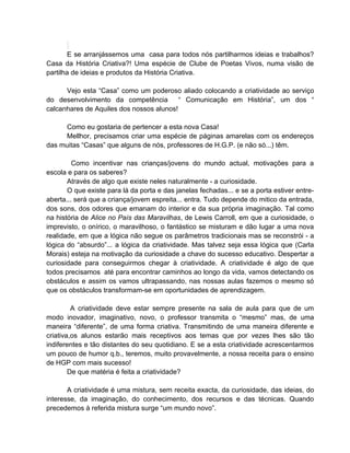 E se arranjássemos uma casa para todos nós partilharmos ideias e trabalhos?
Casa da História Criativa?! Uma espécie de Clube de Poetas Vivos, numa visão de
partilha de ideias e produtos da História Criativa.

      Vejo esta “Casa” como um poderoso aliado colocando a criatividade ao serviço
do desenvolvimento da competência         “ Comunicação em História”, um dos “
calcanhares de Aquiles dos nossos alunos!

     Como eu gostaria de pertencer a esta nova Casa!
     Mellhor, precisamos criar uma espécie de páginas amarelas com os endereços
das muitas “Casas” que alguns de nós, professores de H.G.P. (e não só...) têm.

         Como incentivar nas crianças/jovens do mundo actual, motivações para a
escola e para os saberes?
       Através de algo que existe neles naturalmente - a curiosidade.
       O que existe para lá da porta e das janelas fechadas... e se a porta estiver entre-
aberta... será que a criança/jovem espreita... entra. Tudo depende do mitico da entrada,
dos sons, dos odores que emanam do interior e da sua própria imaginação. Tal como
na história de Alice no País das Maravilhas, de Lewis Carroll, em que a curiosidade, o
imprevisto, o onírico, o maravilhoso, o fantástico se misturam e dão lugar a uma nova
realidade, em que a lógica não segue os parâmetros tradicionais mas se reconstrói - a
lógica do “absurdo”... a lógica da criatividade. Mas talvez seja essa lógica que (Carla
Morais) esteja na motivação da curiosidade a chave do sucesso educativo. Despertar a
curiosidade para conseguirmos chegar à criatividade. A criatividade é algo de que
todos precisamos até para encontrar caminhos ao longo da vida, vamos detectando os
obstáculos e assim os vamos ultrapassando, nas nossas aulas fazemos o mesmo só
que os obstáculos transformam-se em oportunidades de aprendizagem.

         A criatividade deve estar sempre presente na sala de aula para que de um
modo inovador, imaginativo, novo, o professor transmita o “mesmo” mas, de uma
maneira “diferente”, de uma forma criativa. Transmitindo de uma maneira diferente e
criativa,os alunos estarão mais receptivos aos temas que por vezes lhes são tão
indiferentes e tão distantes do seu quotidiano. E se a esta criatividade acrescentarmos
um pouco de humor q.b., teremos, muito provavelmente, a nossa receita para o ensino
de HGP com mais sucesso!
        De que matéria é feita a criatividade?

       A criatividade é uma mistura, sem receita exacta, da curiosidade, das ideias, do
interesse, da imaginação, do conhecimento, dos recursos e das técnicas. Quando
precedemos à referida mistura surge “um mundo novo”.
 