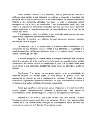 Como Sócrates afirmava ser a Maiêutica, arte da pesquisa em comum, o
professor deve centrar a sua actividade no estímulo e despertar o interesse pela
pesquisa, sendo o aluno construtor das suas aprendizagens. Se através do ensino da
História e das estratégias utilizadas, nas quais se inclui a criatividade (claro!)
conseguirmos que o aluno vá construindo o seu conhecimento, então julgo que
estamos a proporcionar ferramentas muito úteis para que os nossos alunos se tornem
adultos autónomos e capazes de lidar com os vários obstáculos que a vida lhes vai
colocar pela frente.
       A criatividade é como um labirinto a ser explorado, pois promete aos seus
exploradores surpresas e percursos desconhecidos.
       Aprender é construir um labirinto, inventar percursos, procurar situações
desafiantes, decifrar enigmas.

       “A imaginação não é um poder empírico e acrescentado da consciência, é a
consciência na sua totalidade quando realiza a sua liberdade. A imaginação é a
condição necessária da liberdade do homem empírico, no meio do mundo”. Sartre et la
Realité Humaine, pp. 184-186.

       A História acompanha o Homem desde a invenção da escrita e tem conhecido
diferentes suportes, de onde recolhemos a informação dos acontecimentos vividos.
Forneçamos aos nossos alunos os conhecimentos, para que apoiados neles estes
desenvolvam a sua criatividade descobrindo novas formas de aprender e gostar de
História.

        Simplicidade. É a palavra que me ocorre quando penso em criatividade. As
melhores criações são, muitas vezes, as mais simples. E quantas vezes nem
precisamos de recorrer ao que é absolutamente novidade. A partir de velhos e
tradicionais «ingredientes» podemos confecionar um prato absolutamente inovador. É
só deixar de lado velhas e rígidas estruturas de pensamento.

        Penso que o professor tem que dar asas à imaginação e procurar desenvolver
tarefas simples, diversas/múltiplas, aliciantes e desafiadoras. Deve apostar na
criatividade dos alunos dando-lhes pouco tempo para desempenharem as tarefas.

      Primeira aula de HGP 5º Ano. Entro na sala com uma palavra – ÍCARO.
Escrevo-a a giz no quadro preto. Chuva de perguntas. Conto o mito. Mais questões.
Voámos até à Lua. Homem; sonho; evolução. No quadro preto o registo da frase “Voa
como Ícaro e esquece o sol”. Saímos. Fomos para o recreio.
 