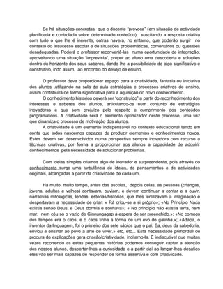 Se há situações concretas que o docente “provoca” (em situação de actividade
planificada e controlada sobre determinado conteúdo), suscitando a resposta criativa
com tudo o que lhe é inerente, outras haverá, no entanto, que poderão surgir no
contexto do insucesso escolar e de situações problemáticas, comentários ou questões
desadequadas. Poderá o professor reconvertê-las numa oportunidade de integração,
aproveitando uma situação “imprevista”, propor ao aluno uma descoberta e soluções
dentro do horizonte dos seus saberes, dando-lhe a possibilidade de algo significativo e
construtivo, indo assim, ao encontro do desejo de ensino.

       O professor deve proporcionar espaço para a criatividade, fantasia ou iniciativa
dos alunos ,utilizando na sala de aula estratégias e processos criativos de ensino,
assim contribuirá de forma significativa para a aquisição do novo conhecimento.
       O conhecimento histórico deverá ser “construído” a partir do reconhecimento dos
interesses e saberes dos alunos, articulando-os num conjunto de estratégias
inovadoras e que sem prejuízo pelo respeito e cumprimento dos conteúdos
programáticos. A criatividade será o elemento optimizador deste processo, uma vez
que dinamiza o processo de motivação dos alunos.
       A criatividade é um elemento indispensável no contexto educacional tendo em
conta que todos nascemos capazes de produzir elementos e conhecimentos novos.
Estes devem ser desenvolvidos numa perspectiva sempre inovadora com recurso a
técnicas criativas, por forma a proporcionar aos alunos a capacidade de adquirir
conhecimentos pela necessidade de solucionar problemas.

       Com ideias simples criamos algo de inovador e surpreendente, pois através do
conhecimento surge uma turbulência de ideias, de pensamentos e de actividades
originais, alcançadas a partir da criatividade de cada um.

       Há muito, muito tempo, antes das escolas, depois delas, as pessoas (crianças,
jovens, adultos e velhos) contavam, ouviam, e devem continuar a contar e a ouvir,
narrativas mitológicas, lendas, estórias/histórias, que lhes fertilizavam a imaginação e
despertavam a necessidade de criar: « Rá criou-se a si próprio»; «No Princípio Nada
existia senão Deus, e Deus dormia e sonhava»; « No princípio não existia terra, nem
mar, nem céu só o vazio de Ginnungagap à espera de ser preenchido.»; «No começo
dos tempos era o caos, e o caos tinha a forma de um ovo de galinha.»; «Adapa, o
inventor da linguagem, foi o primeiro dos sete sábios que o pai, Ea, deus da sabedoria,
enviou a ensinar ao povo a arte de viver.» etc, etc... Esta necessidade primordial de
procura de explicações gera criação/criatividade, incitemo-la. É indiscutível que muitas
vezes recorrendo as estas pequenas histórias podemos conseguir captar a atenção
dos nossos alunos, despertar-lhes a curiosidade e a partir daí ao lançar-lhes desafios
eles vão ser mais capazes de responder de forma assertiva e com criatividade.
 
