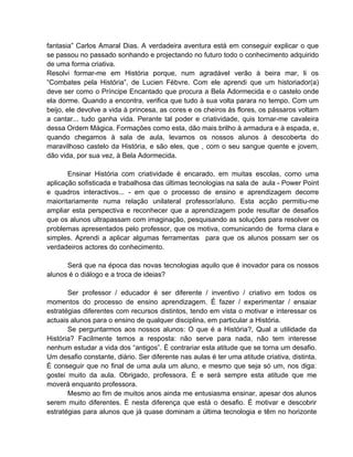 fantasia” Carlos Amaral Dias. A verdadeira aventura está em conseguir explicar o que
se passou no passado sonhando e projectando no futuro todo o conhecimento adquirido
de uma forma criativa.
Resolvi formar-me em História porque, num agradável verão à beira mar, li os
“Combates pela História”, de Lucien Fèbvre. Com ele aprendi que um historiador(a)
deve ser como o Príncipe Encantado que procura a Bela Adormecida e o castelo onde
ela dorme. Quando a encontra, verifica que tudo à sua volta parara no tempo. Com um
beijo, ele devolve a vida à princesa, as cores e os cheiros às flores, os pássaros voltam
a cantar... tudo ganha vida. Perante tal poder e criatividade, quis tornar-me cavaleira
dessa Ordem Mágica. Formações como esta, dão mais brilho à armadura e à espada, e,
quando chegamos à sala de aula, levamos os nossos alunos à descoberta do
maravilhoso castelo da História, e são eles, que , com o seu sangue quente e jovem,
dão vida, por sua vez, à Bela Adormecida.

       Ensinar História com criatividade é encarado, em muitas escolas, como uma
aplicação sofisticada e trabalhosa das últimas tecnologias na sala de aula - Power Point
e quadros interactivos... - em que o processo de ensino e aprendizagem decorre
maioritariamente numa relação unilateral professor/aluno. Esta acção permitiu-me
ampliar esta perspectiva e reconhecer que a aprendizagem pode resultar de desafios
que os alunos ultrapassam com imaginação, pesquisando as soluções para resolver os
problemas apresentados pelo professor, que os motiva, comunicando de forma clara e
simples. Aprendi a aplicar algumas ferramentas para que os alunos possam ser os
verdadeiros actores do conhecimento.

      Será que na época das novas tecnologias aquilo que é inovador para os nossos
alunos é o diálogo e a troca de ideias?

       Ser professor / educador é ser diferente / inventivo / criativo em todos os
momentos do processo de ensino aprendizagem. É fazer / experimentar / ensaiar
estratégias diferentes com recursos distintos, tendo em vista o motivar e interessar os
actuais alunos para o ensino de qualquer disciplina, em particular a História.
       Se perguntarmos aos nossos alunos: O que é a História?, Qual a utilidade da
História? Facilmente temos a resposta: não serve para nada, não tem interesse
nenhum estudar a vida dos “antigos”. É contrariar esta atitude que se torna um desafio.
Um desafio constante, diário. Ser diferente nas aulas é ter uma atitude criativa, distinta.
É conseguir que no final de uma aula um aluno, e mesmo que seja só um, nos diga:
gostei muito da aula. Obrigado, professora. É e será sempre esta atitude que me
moverá enquanto professora.
       Mesmo ao fim de muitos anos ainda me entusiasma ensinar, apesar dos alunos
serem muito diferentes. É nesta diferença que está o desafio. É motivar e descobrir
estratégias para alunos que já quase dominam a última tecnologia e têm no horizonte
 