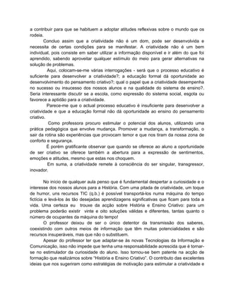 a contribuir para que se habituem a adoptar atitudes reflexivas sobre o mundo que os
rodeia.
        Concluo assim que a criatividade não é um dom, pode ser desenvolvida e
necessita de certas condições para se manifestar. A criatividade não é um bem
individual, pois consiste em saber utilizar a informação disponível e ir além do que foi
aprendido, sabendo aproveitar qualquer estímulo do meio para gerar alternativas na
solução de problemas.
          Aqui, colocam-se-me várias interrogações - será que o processo educativo é
suficiente para desenvolver a criatividade?; a educação formal dá oportunidade ao
desenvolvimento do pensamento criativo?; qual o papel que a criatividade desempenha
no sucesso ou insucesso dos nossos alunos e na qualidade do sistema de ensino?.
Seria interessante discutir se a escola, como expressão do sistema social, esgota ou
favorece a aptidão para a criatividade.
          Parece-me que o actual processo educativo é insuficiente para desenvolver a
criatividade e que a educação formal não dá oportunidade ao ensino do pensamento
criativo.
           Como professora procuro estimular o potencial dos alunos, utilizando uma
prática pedagógica que envolve mudança. Promover a mudança, a transformação, o
sair da rotina são experiências que provocam temor e que nos tiram da nossa zona de
conforto e segurança.
          É porém gratificante observar que quando se oferece ao aluno a oportunidade
de ser criativo se oferece também a abertura para a expressão de sentimentos,
emoções e atitudes, mesmo que estas nos choquem.
          Em suma, a criatividade remete à consciência do ser singular, transgressor,
inovador.

        No início de qualquer aula penso que é fundamental despertar a curiosidade e o
interesse dos nossos alunos para a História. Com uma pitada de criatividade, um toque
de humor, uns recursos TIC (q.b.) é possível transportá-los numa máquina do tempo
fictícia e levá-los às tão desejadas aprendizagens significativas que ficam para toda a
vida. Uma certeza eu trouxe da acção sobre História e Ensino Criativo: para um
problema poderão existir vinte e oito soluções válidas e diferentes, tantas quanto o
número de ocupantes da máquina do tempo!
        O professor deixou de ser o único detentor da transmissão dos saberes,
coexistindo com outros meios de informação que têm muitas potencialidades e são
recursos insuperáveis, mas que não o substituem.
        Apesar do professor ter que adaptar-se às novas Tecnologias da Informação e
Comunicação, isso não impede que tenha uma responsabilidade acrescida que é tornar-
se no estimulador da curiosidade do aluno. Isso tornou-se bem patente na acção de
formação que realizámos sobre “História e Ensino Criativo”. O contributo das excelentes
ideias que nos sugeriram como estratégias de motivação para estimular a criatividade e
 