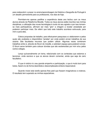 para redescobrir o prazer no ensino/aprendizagem da História e Geografia de Portugal é
um desafio permanente para os professores, nos dias de hoje.

        Permitam-me apenas partilhar a experiência deste ano lectivo com os meus
alunos através da Plataforma Moodle. Todos os meus alunos estão inscritos nas minhas
disciplinas; a utilização das novas tecnologias é muito do seu agrado e por isso tornam-
se mais participativos, afirmam ser mais “giro” e chegam a revelar ansiedade por
poderem participar mais. De referir que todo este trabalho acontece extra-aula, para
mim e para eles.

       Coloco propostas de trabalho, para efectuarem pesquisas e o elaborarem e pelos
quais são avaliados e disponibilizo “janelas” por onde podem enviar trabalhos de sua
autoria. São facultados recursos que podem utilizar. Algumas vezes combinam
trabalhos entre si, através do fórum do moodle, e solicitam espaço para poderem enviar.
O fórum serve também para colocar dúvidas que são esclarecidas por mim e/ou pelos
outros colegas.

       Lanço quinzenalmente um tema, relacionado com os conteúdos que estamos a
leccionar, onde escrevo e que os alunos devem comentar, ainda que seja de cariz
facultativo.

       O que é notório é o seu grande empenho e participação, o que é muito bom para
todos, fazem-no de forma desinibida e descomplexada embora responsável.

      Quando iniciei esta tarefa apenas lhes pedi que fossem imaginativos e criativos.
O resultado tem superado as minhas expectativas.
 