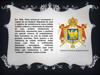 Em 1852, Paris tornou-se novamente a
capital de um Império. Napoleão III, com
o objetivo de transforma-la numa cidade
modelo ordenou a destruição de dezenas
de ruas, prédios residenciais e
comerciais, expulsando para a periferia
um grande número de trabalhadores.
Este remodelou as vias da cidade com
grandes avenidas, Paris passou a ser
referência de cidade moderna, então
essas ruas finas e sofisticadas
passavam carruagens, mulheres
ostentando seus vestidos (que eram
feitos por costureiras ). além de
“ostentar” sapatos, bolsas e joias.
Brasão de Armas do Segundo Império
 