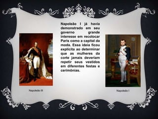 Napoleão I já havia
demonstrado em seu
governo grande
interesse em recolocar
Paris como a capital da
moda. Essa ideia ficou
explícita ao determinar
que as mulheres da
corte jamais deveriam
repetir seus vestidos
em diferentes festas e
cerimônias.
Napoleão III Napoleão I
 