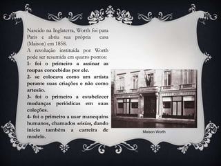 Nascido na Inglaterra, Worth foi para
Paris e abriu sua própria casa
(Maison) em 1858.
A revolução instituída por Worth
pode ser resumida em quatro pontos:
1- foi o primeiro a assinar as
roupas concebidas por ele.
2- se colocava como um artista
perante suas criações e não como
artesão.
3- foi o primeiro a estabelecer
mudanças periódicas em suas
coleções.
4- foi o primeiro a usar manequins
humanos, chamados sósias, dando
inicio também a carreira de
modelo.
Maison Worth
 