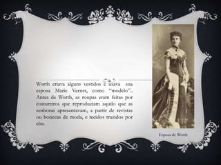 Worth criava alguns vestidos e usava sua
esposa Marie Vernet, como “modelo”..
Antes de Worth, as roupas eram feitas por
costureiros que reproduziam aquilo que as
senhoras apresentavam, a partir de revistas
ou bonecas de moda, e tecidos trazidos por
elas.
Esposa de Worth
 