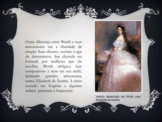 Outra diferença entre Worth e seus
antecessores era a liberdade de
criação. Suas clientes, vestiam o que
ele determinava. Sua clientela era
formada por mulheres que ele
escolhia. Worth obrigava suas
compradoras a irem em seu ateliê,
incluindo grandes aristocratas,
como, Elizabeth da Áustria. A única
exceção era Eugênia e algumas
nobres próximas à Imperatriz.
Vestido desenhado por Worth para
Elizabeth da Austria
 