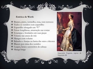 Estética de Worth
 Branco, preto, vermelho, rosa, tons terrosos
 Todos os vestidos com espartilho
 Espartilho alongado em “V”
 Faixas longilíneas, amarração nas costas
 Estampas e bordados em suas peças
 Volume nas ancas de trás
 Mangas com volume
 Babados e franjas na barra das saias e decotes
 Blazers por cima dos vestidos
 Leques, luvas e acessórios de cabeça
 Manga longa
Imperatriz Eugenia, esposa de
Napoleão III
 