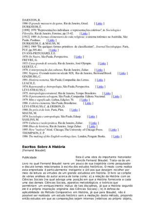 DARNTON,R.
1986 O grande massacre de gatos, Rio de Janeiro, Graal. [ Links ]
DURKHEIM,É.
[1898] 1970 "Representações individuais e representações coletivas", in Sociologia e
Filosofia, Rio de Janeiro, Forense, pp.13-42. [ Links ]
[1912] 1989 As formas elementaresda vida religiosa: o sistema totêmico na Austrália, São
Paulo, Paulinas. [ Links ]
DURKHEIM,E. & MAUSS, M.
[1901] 1969 "De quelques formes primitives de classification", Journal Sociologique, Paris,
PUF,pp.395-461. [ Links ]
EVANS-PRITCHARD,E.E.
1978 Os Nuers, São Paulo, Perspectiva. [ Links ]
FREYRE, G.
1933 Casa grande & senzala, Rio de Janeiro, José Olympio. [ Links ]
GEERTZ, C.
1978 A interpretação das culturas, Rio de Janeiro, Zahar. [ Links ]
1991 Negara. O estado teatro no século XIX, Rio de Janeiro, Bertrand Brasil. [ Links ]
GINZBURG, C.
1991 História noturna, São Paulo,Companhia das Letras. [ Links ]
LEACH,E.
1974 Repensando a Antropologia,São Paulo,Perspectiva. [ Links ]
LÉVI-STRAUSS,C.
1975 Antropologia estrutural, Rio de Janeiro, Tempo Brasileiro. [ Links ]
1976 O pensamento selvagem, São Paulo,Companhia Editora Nacional. [ Links ]
1979 Mito e significado, Lisboa,Edições 70. [ Links ]
1986 A oleira ciumenta, São Paulo,Brasiliense. [ Links ]
LÉVI-STRAUSS,C. & ERIBON,D.
1988 De près et de loin, Paris,Plon. [ Links ]
MAUSS, M.
1974 Sociologia e antropologia, São Paulo,Edusp. [ Links ]
SAHLINS,M.
1979 Cultura e razão prática, Rio de Janeiro, Zahar. [ Links ]
1990 Ilhas de história, Rio de Janeiro, Jorge Zahar. [ Links ]
1995 How "natives" think, Chicago,The University of Chicago Press. [ Links ]
THOMPSON,E. P.
1986 The making of the English working class, London, Penguin Books. [ Links ]
Escritos Sobre A História
(Fernand Braudel)
Esta é uma obra do importante historiador
francês Fernand Braudel. Trata-se de um
Livro no qual Fernand Braudel narra um pouco de sua trajetória como pesquisador
e discute temas relacionados à escrita dos estudos históricos. O modo como realiza
esta empreitada é particularmente instigante e útil aos que desejam recolher por
meio da leitura as virtudes de um grande estudioso em história. O livro se compõe
de várias análises do autor acerca de tema como: a) a relação da História com as
Ciências Sociais (na qual advoga uma posição em que a História forneceria a cada
uma das demais Ciências Sociais, aparatos metodológicos e teóricos que
permitiriam um enriquecimento mútuo de tais disciplinas, já que a História segundo
ele é a própria inspiração originária das Ciências Sociais) ; b) A defesa da
aplicabilidade do Método Comparativo em História, já que para Braudel, não é
possível ser realizado um estudo histórico sem a mediação deste método, propondo
então estudos em que as comparações sejam internas (relativas ao próprio objeto,
Publicidade
 