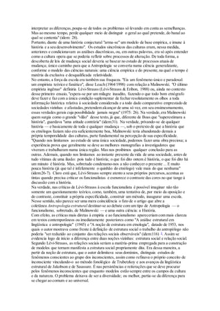 interpretar as diferenças,poupa-se de todos os problemas só levando em conta as semelhanças.
Mas ao mesmo tempo, perde qualquer meio de distinguir o geral ao qual pretende, do banal ao
qual se contenta" (idem: 28).
Portanto, diante de uma história conjectural "arma-se" um modelo de base empírica, e imune à
história e a seu desenvolvimento". Os estudos sincrônicos das culturas eram, nessa medida,
anteriores e condicionavam as análises diacrônicas, ou, em outras palavras, era só após entender
como a cultura opera que se poderia refletir sobre processos de alteração. De toda forma, a
descoberta de leis de mudança social deveria se basear no estudo de processos atuais de
mudança; único caminho para que a Antropologia se converta numa ciência generalizante,
conforme o modelo das ciências naturais: uma ciência empírica e do presente,na qual o tempo é
matéria da exclusiva e desqualificada relatividade.
No entanto, a força da escola era também sua fraqueza. "Eis um fenômeno único e paradoxal:
um empirista teórico e fanático", disse Leach (1964/1998) com relação a Malinowski. "O último
empirista ingênuo" definiria Lévi-Strauss (Lévi-Strauss & Eribon, 1988) ou, ainda no contexto
desse primeiro ensaio, "espera-se por um milagre inaudito, fazendo o que todo bom etnógrafo
deve fazer e faz com a única condição suplementar de fechar resolutamente os olhos a toda
informação histórica relativa à sociedade considerada e a todo dado comparativo emprestado de
sociedades vizinhas e afastadas,pretendem alcançar de uma só vez, em seu ensimesmamento,
essas verdades gerais cuja possibilidade jamais negou" (1975: 26). Na verdade,era Malinowski
quem surgia como o grande "vilão" desse texto, já que, diferente de Boas que "superestimara a
história", guardava "uma atitude contrária" (idem:31). Na verdade, privando-se de qualquer
história — e basicamente de toda e qualquer mudança —, sob o pretexto de que a história que
os etnólogos faziam não era suficientemente boa, Malinowski teria abandonado demais a
própria temporalidade das culturas, parte fundamental na percepção de sua especificidade.
"Quando nos limitamos ao estudo de uma única sociedade, podemos fazer uma obra preciosa; a
experiência prova que geralmente se deve as melhores monografias a investigadores que
viveram e trabalharam numa única região. Mas nos proibimos qualquer conclusão para as
outras. Ademais, quando nos limitamos ao instante presente da vida de uma sociedade, antes de
tudo vítimas de uma ilusão: pois tudo é história; o que foi dito ontem é história, o que foi dito há
um minuto é história. Mas, sobretudo condenamo-nos a não conhecer o presente ... E muito
pouca história (já que tal é infelizmente o quinhão do etnólogo) vale mais do que nenhuma"
(idem:26-7). Claro está que, Lévi-Strauss sempre atento a seus próprios percursos,acentua as
tintas quando precisa criticar os funcionalistas e esmorece o contraste das cores no que tange à
discussão com a história.
Na verdade, nas críticas de Lévi-Strauss à escola funcionalista é possível imaginar não tão
somente um questionamento teórico, como, também, uma tentativa de, por meio da oposição e
do contraste, constituir a própria especificidade, construir um método, inaugurar uma escola.
Nesse sentido, não parece ser uma mera coincidência o fato de o artigo que abre a
coletânea Antropologia estrutural destinar-se ao debate com um tipo de Antropologia — o
funcionalismo, sobretudo, de Malinowski — e uma outra ciência: a História.
Com efeito, as críticas mais diretas à empiria e ao funcionalismo apareceriam com mais clareza
em textos contemporâneos ou imediatamente posteriores como "A análise estrutural em
lingüística e antropologia" (1945) e "A noção de estrutura em etnologia", datado de 1953, nos
quais o autor mostrava como frente à definição de estrutura social o trabalho do antropólogo não
poderia "ser reduzido ao conjunto das relações sociais observáveis" (idem:116) 3
. Assim se
evidencia logo de início a diferença entre duas noções vizinhas: estrutura social e relação social.
Segundo Lévi-Strauss, as relações sociais seriam a matéria-prima empregada para a construção
de modelos que tornam manifesta a estrutura social propriamente dita. Era dessa maneira, a
partir da noção de estrutura, que o autor delimitava seus domínios, distinguia estudos de
fenômenos conscientes ao grupo dos inconscientes, assim como refinava o próprio conceito de
inconsciente vinculando-o ao método fonológico de Trubetzkoy e aos avanços da lingüística
estrutural de Jakobson e de Saussure. É nas persistências e reiterações que se deve procurar
pelos fenômenos inconscientes que enquanto modelos estão sempre entre os campos da cultura
e da natureza. O problema deixava de ser a diversidade; ou melhor, partia-se da diferença para
se chegar ao comum e ao universal.
 