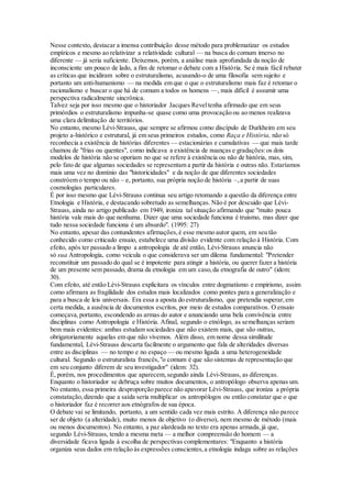 Nesse contexto, destacar a imensa contribuição desse método para problematizar os estudos
empíricos e mesmo ao relativizar a relatividade cultural — na busca do comum imerso no
diferente — já seria suficiente. Deixemos, porém, a análise mais aprofundada da noção de
inconsciente um pouco de lado, a fim de retomar o debate com a História. Se é mais fácil rebater
as críticas que incidiram sobre o estruturalismo, acusando-o de uma filosofia sem sujeito e
portanto um anti-humanismo — na medida em que o que o estruturalismo mais faz é retomar o
racionalismo e buscar o que há de comum a todos os homens —, mais difícil é assumir uma
perspectiva radicalmente sincrônica.
Talvez seja por isso mesmo que o historiador Jacques Reveltenha afirmado que em seus
primórdios o estruturalismo impunha-se quase como uma provocação ou ao menos realizava
uma clara delimitação de territórios.
No entanto, mesmo Lévi-Strauss, que sempre se afirmou como discípulo de Durkheim em seu
projeto a-histórico e estrutural, já em seus primeiros estudos, como Raça e História, não só
reconhecia a existência de histórias diferentes — estacionárias e cumulativas — que mais tarde
chamou de "frias ou quentes", como indicava a existência de nuanças e gradações:os dois
modelos de história não se oporiam no que se refere à existência ou não de história, mas, sim,
pelo fato de que algumas sociedades se representam a partir da história e outras não. Estaríamos
mais uma vez no domínio das "historicidades" e da noção de que diferentes sociedades
constróem o tempo ou não – e, portanto, sua própria noção de história –,a partir de suas
cosmologias particulares.
É por isso mesmo que Lévi-Strauss continua seu artigo retomando a questão da diferença entre
Etnologia e História, e destacando sobretudo as semelhanças. Não é por descuido que Lévi-
Strauss, ainda no artigo publicado em 1949, ironiza tal situação afirmando que "muito pouca
história vale mais do que nenhuma. Dizer que uma sociedade funciona é truismo, mas dizer que
tudo nessa sociedade funciona é um absurdo". (1995: 27)
No entanto, apesar das contundentes afirmações,é esse mesmo autor quem, em seu tão
conhecido como criticado ensaio, estabelece uma divisão evidente com relação à História. Com
efeito, após ter passado a limpo a antropologia de até então, Lévi-Strauss anuncia não
só sua Antropologia, como veicula o que considerava ser um dilema fundamental: "Pretender
reconstituir um passado do qual se é impotente para atingir a história, ou querer fazer a história
de um presente sem passado, drama da etnologia em um caso,da etnografia de outro" (idem:
30).
Com efeito, até então Lévi-Strauss explicitara os vínculos entre dogmatismo e empirismo, assim
como afirmara as fragilidade dos estudos mais localizados como pontes para a generalização e
para a busca de leis universais. Era essa a aposta do estruturalismo, que pretendia superar,em
certa medida, a ausência de documentos escritos, por meio de estudos comparativos. O ensaio
começava,portanto, escondendo as armas do autor e anunciando uma bela convivência entre
disciplinas como Antropologia e História. Afinal, segundo o etnólogo, as semelhanças seriam
bem mais evidentes: ambas estudam sociedades que não existem mais, que são outras,
obrigatoriamente aquelas em que não vivemos. Além disso, em nome dessa similitude
fundamental, Lévi-Strauss descarta facilmente o argumento que fala de alteridades diversas
entre as disciplinas — no tempo e no espaço — ou mesmo ligada a uma heterogeneidade
cultural. Segundo o estruturalista francês,"o comum é que são sistemas de representação que
em seu conjunto diferem de seu investigador" (idem: 32).
É, porém, nos procedimentos que aparecem,segundo ainda Lévi-Strauss, as diferenças.
Enquanto o historiador se debruça sobre muitos documentos, o antropólogo observa apenas um.
No entanto, essa primeira desproporção parece não apavorar Lévi-Strauss, que ironiza a própria
constatação,dizendo que a saída seria multiplicar os antropólogos ou então constatar que o que
o historiador faz é recorrer aos etnógrafos de sua época.
O debate vai se limitando, portanto, a um sentido cada vez mais estrito. A diferença não parece
ser de objeto (a alteridade), muito menos de objetivo (o diverso), nem mesmo de método (mais
ou menos documentos). No entanto, a paz alardeada no texto era apenas armada,já que,
segundo Lévi-Strauss, tendo a mesma meta — a melhor compreensão do homem — a
diversidade ficava ligada à escolha de perspectivas complementares: "Enquanto a história
organiza seus dados em relação às expressões conscientes,a etnologia indaga sobre as relações
 