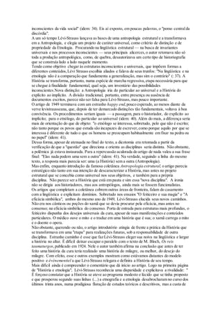 inconscientes da vida social" (idem: 34). Eis aí exposto, em poucas palavras, o "pomo centralda
discórdia".
A um só tempo Lévi-Strauss lançava as bases de uma antropologia estrutural e a transformava
em a Antropologia, e elegia um projeto de caráter universal, como critério de distinção e de
propriedade da Etnologia. Procurando na lingüística estrutural — na busca de invariantes
universais e nos processos inconscientes — seus principais alicerces,o autor retomava não só
toda a produção antropológica, como, de quebra, desautorizava um certo tipo de historiografia
que se construía lado a lado naquele momento.
Tendo como objetivo chegar às estruturas inconscientes e universais, que impõem formas a
diferentes conteúdos,Lévi Strauss escolhia aliados e falava de seus trunfos: "Na lingüística e na
etnologia não é a comparação que fundamenta a generalização, mas sim o contrário" (: 37). A
História se transforma, portanto, numa espécie de marcha regressiva,etapa necessária para que
se chegue à finalidade fundamental, qual seja, um inventário das possibilidades
inconscientes.Nova distinção: a Antropologia iria do particular ao universal e a História do
explícito ao implícito. A divisão tradicional, portanto, entre presença ou ausência de
documentos escritos, parece não ser falsa para Lévi-Strauss, mas pouco importante.
O artigo de 1949 terminava com um estranho happy end,pouco esperado, ao menos diante da
verve levistrausseana, que, depois de ter demarcado distinções tão fundamentais, voltava à boa
convivência. Os procedimentos seriam iguais — a passagem, para o historiador, do explícito ao
implícito; para o etnólogo, do particular ao universal (idem: 40). Além do mais, a diferença seria
mais de orientação do que de objeto: "o etnólogo se interessa,sobretudo, pelo que não é escrito;
não tanto porque os povos que estuda são incapazes de escrever,como porque aquilo por que se
interessa é diferente de tudo o que os homens se preocupam habitualmente em fixar na pedra ou
no papel" (idem: 41).
Dessa forma,apesar de atenuada no final do texto, a dicotomia era retomada a partir da
verificação de que a "questão" que direciona e orienta as disciplinas seria distinta. Não obstante,
a polêmica já estava instaurada. Para a repercussão acalorada do artigo de nada valeu a sua frase
final: "Elas nada podem uma sem a outra" (idem: 41). Na verdade, seguindo a linha do mesmo
texto, a resposta mais parecia ser: uma (a História) sem a outra (Antropologia).
Mas enfim, enquanto introdução da famosa coletânea Antropologia estrutural, o artigo parecia
estratégico não tanto em sua intenção de descaracterizar a História,mas antes no projeto
estrutural que se concebia como universal nos seus objetivos, e também para a própria
disciplina. Não parece ser a História que está em pauta e sim essa "nova disciplina". A ironia
não se dirigia aos historiadores, mas aos antropólogos, ainda mais se fossem funcionalistas.
Os artigos que completam a coletânea cobrem outras áreas de fronteira, falam do casamento
com a lingüística e explicitam domínios. Sobretudo nos ensaios "O feiticeiro e sua magia" e "A
eficácia simbólica", ambos do mesmo ano de 1949, Lévi-Strauss elucida seus novos caminhos.
Não era nos cânticos ou poções do xamã que se devia procurar pela eficácia, mas antes no
consenso; na eficácia simbólica do consenso. Porta de entrada para estruturas mais profundas, o
feiticeiro dispunha dos desejos universais da cura,apesar de suas manifestações e conteúdos
particulares. O médico ouve o mito e o traduz em uma história que é sua; o xamã carrega o mito
e o doente o opera.
Não obstante, querendo ou não, o artigo introdutório atingia de frente a prática da História que
se transformava em uma "etapa" para realizações futuras, sob a responsabilidade de outra
disciplina. Estranho caminho é esse que faz Lévi-Strauss eleger sua noiva na lingüística e largar
a história no altar. É difícil deixar escapar o paralelo com o texto de M. Bloch, Os reis
taumaturgos,publicado em 1924. Nele o autor também afirma na conclusão que antes de ter
feito uma história da cura teria realizado uma história do milagre, ou melhor, do desejo do
milagre. Com efeito, esse e outros exemplos mostram como estávamos distantes do modelo
positivo e événementiel a que Lévi-Strauss relegara e definira a História de seu tempo.
Mais difícil ainda é compreender o comentário que dá início ao artigo. Logo na primeira página
de "História e etnologia", Lévi-Strauss reconhecia uma disparidade e explicitava a rivalidade: "
É forçoso constatar que a História se ateve ao programa modesto e lúcido que se tinha proposto
e que prosperou segundo suas linhas (...) a etnografia e a etnologia desabrocharam no curso dos
últimos trinta anos, numa prodigiosa floração de estudos teóricos e descritivos, mas a custa de
 