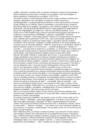 conflitos, discórdias e confusões onde se reconhece transposto ao próprio seio da etnologia o
debate tradicional que parecia opor a etnologia em seu conjunto a uma outra disciplina, a
história, igualmente considerada em seu conjunto" (1975.:13-4).
Ora,tendo em mente o campo intelectual francês era de se supor um debate acalorado entre
etnólogos e historiadores que, mais ligados ao grupo dos Annales, buscavam a
interdisciplinaridade e até programaticamente afastavam-se desse tipo de história só factuale
seriada, definida por Lévi-Strauss. Dentre os historiadores a percepção de que o estudo da
diacronia permitia prever lentidões e precipitações, entre estrutura e conjuntura, fez com que
profissionais como Fernand Braudel diferenciassem o tempo geográfico do tempo histórico;
dezenas de temporalidades que implicavam, cada uma, uma história particular. Em O
Mediterrâneo (1995),Braudel seguiu a trama de uma observação geográfica, buscando não só
localizações, mas permanências, imobilidades, repetições,"regularidades" da história
mediterrânea. Utilizando o termo "longa duração" confessava seu "temperamento estruturalista,
pouco solicitado pelo acontecimento" (1995: 625), assim como defendia a importância do
historiador reconhecer a existência de "tempos longos" e decompor a história em planos
escalonados: "Ou se quisermos, à distinção, no tempo da história, de um tempo geográfico, de
um tempo social, de um tempo individual" (1969:15). Longe do que se convencionou chamar de
história tradicional, positiva ou événementielle — conforme designada por F. Simiand e P.
Lacombe —, essa mais atenta ao tempo breve, ao indivíduo, ao acontecimento e ao fôlego curto,
a longa duração permitia pensar em estruturas bastante distantes no tempo, quase cíclicas em
seu movimento, cuja duração lentamente ritmada escapava ao observador comum.
Mas não cabe atribuir a Braudel a exclusividade desse recorte. A assim chamada escola dos
Annales aprofundava nesse contexto esse tipo de concepção,trazendo para esse domínio a
problematização de uma história não só serial e baseada na suposta sucessão cronológica. Por
detrás da noção de "história problema" (conforme o termo de L. Febvre) estava a idéia de que se
deveria tematizar o próprio Cronos; e de histórias que demoraram mais a passar. Com efeito, e
sem nos alongarmos mais, é certo que por parte da historiografia francesa,desde o final dos
anos 30, uma aproximação evidente se realizava na medida em que a crítica a uma
história événementielle, uma história factual, vinculada aos grandes personagens, era realizada.
Com a criação de uma história nova, atenta às transformações lentas,de natureza demográfica,
econômica, cultural, uma corrente mais ligada a essas novas questões apresentava um claro sinal
de convivência em meio a um contexto de limites pouco definidos. Segundo Le Goff (1993),
uma nova abordagem histórica era inaugurada, uma antropologia histórica, atenta aos elementos
culturais de longa duração. Nesse momento, por exemplo, Lucien Febvre preocupava-se com a
história da ausência ou da presença do botão — esse humilde objeto de armarinho — que
parecia ter conseqüências maiores do que o mero abotoar ou abrir calças e camisas. Em um
outro contexto e tradição, Norbert Elias em A sociedade de corte (1983) fazia um apanhado de
nosso processo civilizador que implicou a disciplinarização de nossos sentimentos e costumes.
Qualquer racionalidade valia menos do que uma boa convenção.
Não é o caso aqui de acumular citações. Parece-me que as que temos são suficientes para
demonstrar que a delimitação das barreiras foi, ao que tudo indica, matéria da antropologia que
demorou a se afirmar como disciplina.
No entanto, tal qual uma coincidência mal contada, eis que em 1983 sai outro artigo de Lévi-
Strauss, "Histoire e Ethnologie", apresentado originalmente na Sorbone, em um evento que
tinha como objeto homenagear o historiador M. Bloch, enquanto fundador da escola dos
Annales. Não é preciso ser um bom oráculo para notar como "a situação faz a seleção". Apesar
do mesmo título — "História e Etnologia" — não existem, nesse caso,referências explícitas ao
texto anterior e, ao contrário, o ensaio principia com um elogio ao livro Os reis taumaturgos de
Bloch, até então esquecido.
Mais cordial dessa feita, Lévi-Strauss examina novamente o que chama de "estreitas relações
entre etnologia e história" para enfim lançar três novas distinções/provocações. Em primeiro
lugar, a História trataria das sociedades complexas, enquanto que a Antropologia ficaria com as
arcaicas. Além disso, a História selecionaria a análise das classes dirigentes ao passo que a
Antropologia lidaria com o universo popular. E por fim — e nesse caso não se trata
propriamente de uma distinção —, diria o etnólogo que "foi graças à antropologia que os
 