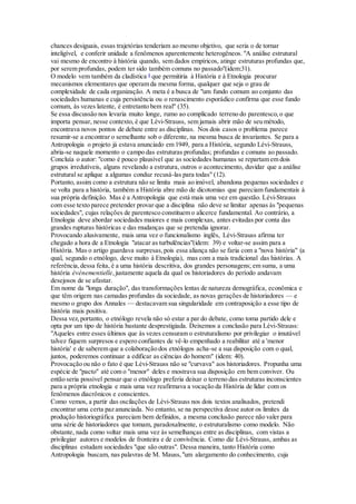 chances desiguais, essas trajetórias tenderiam ao mesmo objetivo, que seria o de tornar
inteligível, e conferir unidade a fenômenos aparentemente heterogêneos. "A análise estrutural
vai mesmo de encontro à história quando, sem dados empíricos, atinge estruturas profundas que,
por serem profundas, podem ter sido também comuns no passado"(idem:31).
O modelo vem também da cladística 4
que permitiria à História e à Etnologia procurar
mecanismos elementares que operam da mesma forma, qualquer que seja o grau de
complexidade de cada organização. A meta é a busca de "um fundo comum ao conjunto das
sociedades humanas e cuja persistência ou o renascimento esporádico confirma que esse fundo
comum, às vezes latente, é entretanto bem real" (35).
Se essa discussão nos levaria muito longe, rumo ao complicado terreno do parentesco,o que
importa pensar, nesse contexto, é que Lévi-Strauss, sem jamais abrir mão de seu método,
encontrava novos pontos de debate entre as disciplinas. Nos dois casos o problema parece
resumir-se a encontrar o semelhante sob o diferente, na mesma busca de invariantes. Se para a
Antropologia o projeto já estava anunciado em 1949, para a História, segundo Lévi-Strauss,
abria-se naquele momento o campo das estruturas profundas; profundas e comuns ao passado.
Concluía o autor: "como é pouco plausível que as sociedades humanas se repartam em dois
grupos irredutíveis, alguns revelando a estrutura, outros o acontecimento, duvidar que a análise
estrutural se aplique a algumas conduz recusá-las para todas" (12).
Portanto, assim como a estrutura não se limita mais ao imóvel, abandona pequenas sociedades e
se volta para a história, também a História abre mão de dicotomias que pareciam fundamentais à
sua própria definição. Mas é a Antropologia que está mais uma vez em questão. Lévi-Strauss
com esse texto parece pretender provar que a disciplina não deve se limitar apenas às "pequenas
sociedades", cujas relações de parentesco constituem o alicerce fundamental. Ao contrário, a
Etnologia deve abordar sociedades maiores e mais complexas, antes evitadas por conta das
grandes rupturas históricas e das mudanças que se pretendia ignorar.
Provocando alusivamente, mais uma vez o funcionalismo inglês, Lévi-Strauss afirma ter
chegado a hora de a Etnologia "atacar as turbulências"(idem: 39) e voltar-se assim para a
História. Mas o artigo guardava surpresas,pois essa aliança não se faria com a "nova história" (a
qual, segundo o etnólogo, deve muito à Etnologia), mas com a mais tradicional das histórias. A
referência,dessa feita, é a uma história descritiva, dos grandes personagens; em suma, a uma
história événementielle,justamente aquela da qual os historiadores do período andavam
desejosos de se afastar.
Em nome da "longa duração", das transformações lentas de natureza demográfica, econômica e
que têm origem nas camadas profundas da sociedade, as novas gerações de historiadores — e
mesmo o grupo dos Annales — destacavam sua singularidade em contraposição a esse tipo de
história mais positiva.
Dessa vez,portanto, o etnólogo revela não só estar a par do debate, como toma partido dele e
opta por um tipo de história bastante desprestigiada. Deixemos a conclusão para Lévi-Strauss:
"Aqueles entre esses últimos que às vezes censuram o estruturalismo por privilegiar o imutável
talvez fiquem surpresos e espero confiantes de vê-lo empenhado a reabilitar até a 'menor
história' e de saberem que a colaboração dos etnólogos acha-se a sua disposição com o qual,
juntos, poderemos continuar a edificar as ciências do homem" (idem: 40).
Provocação ou não o fato é que Lévi-Strauss não se "curvava" aos historiadores. Propunha uma
espécie de "pacto" até com o "menor" deles e mostrava sua disposição em bem conviver. Ou
então seria possível pensar que o etnólogo preferia deixar o terreno das estruturas inconscientes
para a própria etnologia e mais uma vez reafirmava a vocação da História de lidar com os
fenômenos diacrônicos e conscientes.
Como vemos, a partir das oscilações de Lévi-Strauss nos dois textos analisados, pretendi
encontrar uma certa paz anunciada. No entanto, se na perspectiva desse autor os limites da
produção historiográfica pareciam bem definidos, a mesma conclusão parece não valer para
uma série de historiadores que tomam, paradoxalmente, o estruturalismo como modelo. Não
obstante, nada como voltar mais uma vez às semelhanças entre as disciplinas, com vistas a
privilegiar autores e modelos de fronteira e de convivência. Como diz Lévi-Strauss, ambas as
disciplinas estudam sociedades "que são outras". Dessa maneira, tanto História como
Antropologia buscam, nas palavras de M. Mauss,"um alargamento do conhecimento, cuja
 