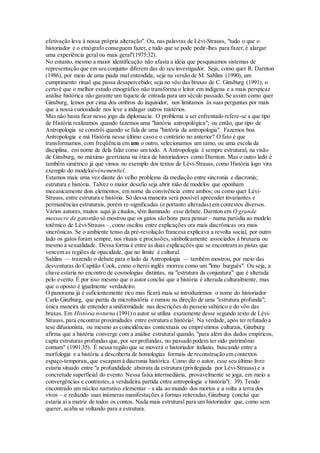 efetivação leva à nossa própria alteração". Ou, nas palavras de Lévi-Strauss, "tudo o que o
historiador e o etnógrafo conseguem fazer, e tudo que se pode pedir-lhes para fazer,é alargar
uma experiência geral ou mais geral"(1975:32).
No entanto, mesmo a maior identificação não afasta a idéia que pesquisamos sistemas de
representação que em seu conjunto diferem das do seu investigador. Seja, como quer R. Darnton
(1986), por meio de uma piada mal entendida; seja na versão de M. Sahlins (1990), um
cumprimento ritual que passa desapercebido; seja no vôo das bruxas de C. Ginsburg (1991), o
certo é que o melhor estudo etnográfico não transforma o leitor em indígena e a mais perspicaz
análise histórica não garante um tíquete de entrada para um século passado. Se assim como quer
Ginsburg, lemos por cima dos ombros do inquisidor, nos limitamos às suas perguntas por mais
que a nossa curiosidade nos leve a indagar outros mistérios.
Mas não basta ficar nesse jogo da diplomacia. O problema a ser enfrentado refere-se a que tipo
de História realizamos quando fazemos uma "história antropológica"; ou então, que tipo de
Antropologia se constrói quando se fala de uma "história da antropologia". Fazemos boa
Antropologia e má História nesse último caso e o contrário no anterior? O fato é que
transformamos, com freqüência em um o outro, selecionamos um ramo, ou uma escola da
disciplina, em nome de dela falar como um todo. A Antropologia é sempre estrutural, na visão
de Ginsburg, no máximo geertziana na ótica de historiadores como Darnton. Mas o outro lado é
também simétrico já que vimos no exemplo dos textos de Lévi-Strauss, como História logo vira
exemplo do modeloévénementiel.
Estamos mais uma vez diante do velho problema da mediação entre sincronia e diacronia;
estrutura e história. Talvez o maior desafio seja abrir mão de modelos que oponham
mecanicamente dois elementos, em nome da convivência entre ambos; ou como quer Lévi-
Strauss, entre estrutura e história. Só dessa maneira será possível apreender invariantes e
permanências estruturais, porém re-significadas (e portanto alteradas) em contextos diversos.
Vários autores,muitos aqui já citados, têm iluminado esse debate. Darnton em O grande
massacre de gatosnão só mostrou que os gatos são bons para pensar – numa paródia ao modelo
totêmico de Lévi-Strauss –, como oscilou entre explicações ora mais diacrônicas ora mais
sincrônicas. Se o ambiente tenso da pré-revolução francesa explicava a revolta social, por outro
lado os gatos foram sempre, nos rituais e procissões, simbolicamente associados à bruxaria ou
mesmo à sexualidade. Dessa forma é entre as duas explicações que se encontram as pistas que
vencem as regiões de opacidade, que no limite é cultural.
Sahlins — trazendo o debate para o lado da Antropologia — também mostrou, por meio das
desventuras do Capitão Cook, como o herói inglês morreu como um "lono burguês". Ou seja, a
chave estaria no encontro de cosmologias distintas, na "estrutura da conjuntura" que é alterada
pelo evento. É por isso mesmo que o autor conclui que a história é alterada culturalmente, mas
que o oposto é igualmente verdadeiro.
O panorama já é suficientemente rico mas ficará mais se introduzirmos o nome do historiador
Carlo Ginzburg, que partiu da microhistória e rumou na direção de uma "estrutura profunda";
única maneira de entender a uniformidade nas descrições do passeio sabático e do vôo das
bruxas. Em História noturna (1991) o autor se utiliza exatamente desse segundo texto de Lévi-
Strauss, para encontrar proximidades entre estrutura e história5
. Na verdade, após ter refutado a
tese difusionista, ou mesmo as coincidências contextuais ou empréstimos culturais, Ginzburg
afirma que a história converge com a análise estrutural quando, "para além dos dados empíricos,
capta estruturas profundas que, por ser profundas, no passado podem ter sido patrimônio
comum" (1991:35). É nessa região que se moverá o historiador italiano, buscando entre a
morfologia e a história a descoberta de homologias formais de reconstrução em contextos
espaço-temporais, que escapam à diacronia histórica. Como diz o autor, esse seu último livro
estaria situado entre "a profundidade abstrata da estrutura (privilegiada por Lévi-Strauss) e a
concretude superficial do evento. Nessa faixa intermediária, provavelmente se joga, em meio a
convergências e contrastes,a verdadeira partida entre antropologia e história"(: 39). Tendo
encontrado um núcleo narrativo elementar – a ida ao mundo dos mortos e a volta a terra dos
vivos – e reduzido suas inúmeras manifestações a formas reiteradas,Ginzburg conclui que
estaria aí a matriz de todos os contos. Nada mais estrutural para um historiador que, como sem
querer, acaba se voltando para a estrutura.
 