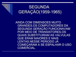 SEGUNDA
GERAÇÃO(1959-1965)
AINDA COM DIMENSOES MUITO
GRANDES,OS COMPUTADORES DA
SEGUNDA GERAÇÃO FUNCIONAVAM
POR MEIO DE TRANSISTORES,OS
QUAIS SUBSTITUIRAM AS VALVULAS
QUE ERAM MAIORES E MAIS
LENTAS.NESSE PERIODO JÁ
COMEÇARAM A SE ESPALHAR O USO
COMERCIAL.
 