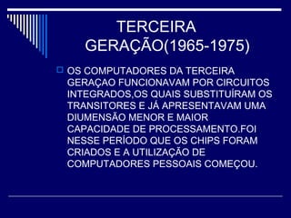 TERCEIRA
GERAÇÃO(1965-1975)
 OS COMPUTADORES DA TERCEIRA
GERAÇAO FUNCIONAVAM POR CIRCUITOS
INTEGRADOS,OS QUAIS SUBSTITUÍRAM OS
TRANSITORES E JÁ APRESENTAVAM UMA
DIUMENSÃO MENOR E MAIOR
CAPACIDADE DE PROCESSAMENTO.FOI
NESSE PERÍODO QUE OS CHIPS FORAM
CRIADOS E A UTILIZAÇÃO DE
COMPUTADORES PESSOAIS COMEÇOU.
 