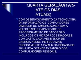 QUARTA GERAÇÃO(1975-
ATÉ OS DIAS
ATUAIS)
 COM DESENVOLVIMENTO DA TECNOLOGIA
DA INFORMAÇÃO,OS COMPUADORES
DIMINUEM DE TAMNHO,AUNENTAM A
VELOCIDADE E CAPACIDADE DE
PROCESSAMENTO DE DADOS.SÃO
INCLUIDOS OS MICROPROCESSADORES
COM GASTO CADA VEZ MENOR DE
ENERGIA.NESSE PERÍODO,MAIS
PRECISAMENTE A PARTIR DA DÉCADA DE
90,HÁ UMA GRANDE EXPANSÃO DOS
COMPUTADORES PESSOAIS.
 
