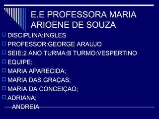 E.E PROFESSORA MARIA
ARIOENE DE SOUZA
 DISCIPLINA:INGLES
 PROFESSOR:GEORGE ARAUJO
 SEIE:2 ANO TURMA:B TURMO:VESPERTINO
 EQUIPE:
 MARIA APARECIDA;
 MARIA DAS GRAÇAS;
 MARIA DA CONCEIÇAO;
 ADRIANA;
ANDREIA
 