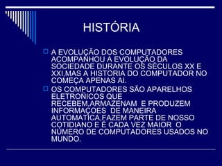 HISTÓRIA
 A EVOLUÇÃO DOS COMPUTADORES
ACOMPANHOU A EVOLUÇÃO DA
SOCIEDADE DURANTE OS SÉCULOS XX E
XXI,MAS A HISTORIA DO COMPUTADOR NO
COMEÇA APENAS AI.
 OS COMPUTADORES SÃO APARELHOS
ELETROÑICOS QUE
RECEBEM,ARMAZENAM E PRODUZEM
INFORMAÇOES DE MANEIRA
AUTOMATICA,FAZEM PARTE DE NOSSO
COTIDIANO E É CADA VEZ MAIOR O
NÚMERO DE COMPUTADORES USADOS NO
MUNDO.
 