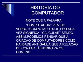 HISTORIA DO
COMPUTADOR
NOTE QUE A PALAVRA
“COMPUTADOR’’ VEM DO
VERBO “COMPUTAR’’E QUE,POR SUA
VEZ SIGNIFICA “CALCULAR’’.SENDO
ASSIM,PODEMOS PENSAR QUE A
CRIAÇAO DE COMPUTADORES COMO
NA IDADE ANTIGAMJÁ QUE A RELAÇAO
DE CONTAR JÁ INTRIGAVA OS
HOMENS.
 