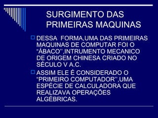SURGIMENTO DAS
PRIMEIRAS MAQUINAS
 DESSA FORMA,UMA DAS PRIMEIRAS
MAQUINAS DE COMPUTAR FOI O
“ÁBACO’’,INTRUMENTO MECANICO
DE ORIGEM CHINESA CRIADO NO
SÉCULO V A.C.
 ASSIM ELE É CONSIDERADO O
“PRIMEIRO COMPUTADOR’’,UMA
ESPÉCIE DE CALCULADORA QUE
REALIZAVA OPERAÇÕES
ALGÉBRICAS.
 
