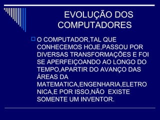 EVOLUÇÃO DOS
COMPUTADORES
 O COMPUTADOR,TAL QUE
CONHECEMOS HOJE,PASSOU POR
DIVERSAS TRANSFORMAÇÕES E FOI
SE APERFEIÇOANDO AO LONGO DO
TEMPO,APARTIR DO AVANÇO DAS
ÁREAS DA
MATEMATICA,ENGENHARIA,ELETRO
NICA,E POR ISSO,NÃO EXISTE
SOMENTE UM INVENTOR.
 