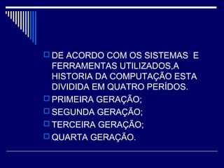  DE ACORDO COM OS SISTEMAS E
FERRAMENTAS UTILIZADOS,A
HISTORIA DA COMPUTAÇÃO ESTA
DIVIDIDA EM QUATRO PERÍDOS.
 PRIMEIRA GERAÇÃO;
 SEGUNDA GERAÇÃO;
 TERCEIRA GERAÇÃO;
 QUARTA GERAÇÃO.
 