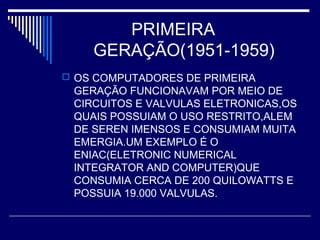 PRIMEIRA
GERAÇÃO(1951-1959)
 OS COMPUTADORES DE PRIMEIRA
GERAÇÃO FUNCIONAVAM POR MEIO DE
CIRCUITOS E VALVULAS ELETRONICAS,OS
QUAIS POSSUIAM O USO RESTRITO,ALEM
DE SEREN IMENSOS E CONSUMIAM MUITA
EMERGIA.UM EXEMPLO É O
ENIAC(ELETRONIC NUMERICAL
INTEGRATOR AND COMPUTER)QUE
CONSUMIA CERCA DE 200 QUILOWATTS E
POSSUIA 19.000 VALVULAS.
 