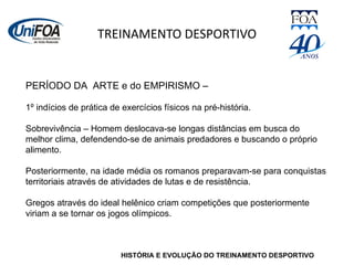 TREINAMENTO DESPORTIVO HISTÓRIA E EVOLUÇÃO DO TREINAMENTO DESPORTIVO PERÍODO DA  ARTE e do EMPIRISMO –  1º indícios de prática de exercícios físicos na pré-história.  Sobrevivência – Homem deslocava-se longas distâncias em busca do melhor clima, defendendo-se de animais predadores e buscando o próprio alimento. Posteriormente, na idade média os romanos preparavam-se para conquistas territoriais através de atividades de lutas e de resistência. Gregos através do ideal helênico criam competições que posteriormente viriam a se tornar os jogos olímpicos. 