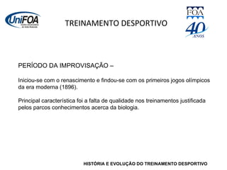 HISTÓRIA E EVOLUÇÃO DO TREINAMENTO DESPORTIVO TREINAMENTO DESPORTIVO PERÍODO DA IMPROVISAÇÃO –  Iniciou-se com o renascimento e findou-se com os primeiros jogos olímpicos da era moderna (1896). Principal característica foi a falta de qualidade nos treinamentos justificada pelos parcos conhecimentos acerca da biologia. 
