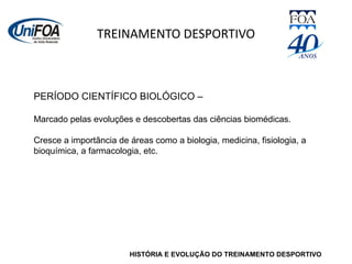 TREINAMENTO DESPORTIVO HISTÓRIA E EVOLUÇÃO DO TREINAMENTO DESPORTIVO PERÍODO CIENTÍFICO BIOLÓGICO – Marcado pelas evoluções e descobertas das ciências biomédicas. Cresce a importância de áreas como a biologia, medicina, fisiologia, a bioquímica, a farmacologia, etc. 