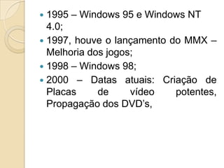  1995 – Windows 95 e Windows NT
4.0;
 1997, houve o lançamento do MMX –
Melhoria dos jogos;
 1998 – Windows 98;
 2000 – Datas atuais: Criação de
Placas de vídeo potentes,
Propagação dos DVD’s,
 