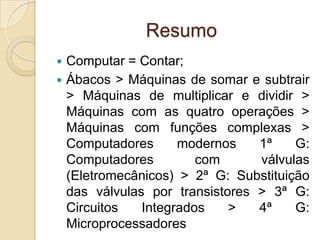 Resumo
 Computar = Contar;
 Ábacos > Máquinas de somar e subtrair
> Máquinas de multiplicar e dividir >
Máquinas com as quatro operações >
Máquinas com funções complexas >
Computadores modernos 1ª G:
Computadores com válvulas
(Eletromecânicos) > 2ª G: Substituição
das válvulas por transistores > 3ª G:
Circuitos Integrados > 4ª G:
Microprocessadores
 