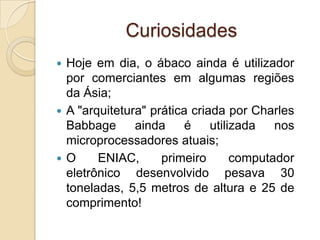 Curiosidades
 Hoje em dia, o ábaco ainda é utilizador
por comerciantes em algumas regiões
da Ásia;
 A "arquitetura" prática criada por Charles
Babbage ainda é utilizada nos
microprocessadores atuais;
 O ENIAC, primeiro computador
eletrônico desenvolvido pesava 30
toneladas, 5,5 metros de altura e 25 de
comprimento!
 