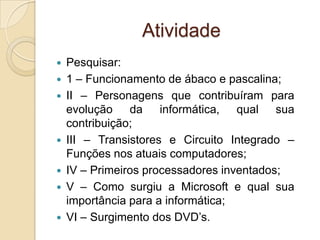 Atividade
 Pesquisar:
 1 – Funcionamento de ábaco e pascalina;
 II – Personagens que contribuíram para
evolução da informática, qual sua
contribuição;
 III – Transistores e Circuito Integrado –
Funções nos atuais computadores;
 IV – Primeiros processadores inventados;
 V – Como surgiu a Microsoft e qual sua
importância para a informática;
 VI – Surgimento dos DVD’s.
 