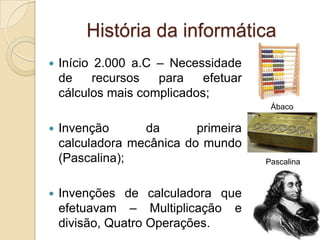 História da informática
 Início 2.000 a.C – Necessidade
de recursos para efetuar
cálculos mais complicados;
 Invenção da primeira
calculadora mecânica do mundo
(Pascalina);
 Invenções de calculadora que
efetuavam – Multiplicação e
divisão, Quatro Operações.
Ábaco
Pascalina
 