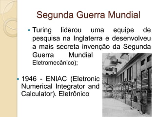 Segunda Guerra Mundial
 Turing liderou uma equipe de
pesquisa na Inglaterra e desenvolveu
a mais secreta invenção da Segunda
Guerra Mundial (Colossus -
Eletromecânico);
 1946 - ENIAC (Eletronic
Numerical Integrator and
Calculator). Eletrônico
 