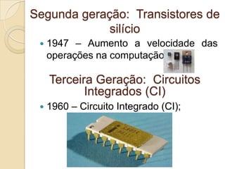 Segunda geração: Transistores de
silício
 1947 – Aumento a velocidade das
operações na computação;
 1960 – Circuito Integrado (CI);
Terceira Geração: Circuitos
Integrados (CI)
 