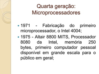 Quarta geração:
Microprocessadores
 1971 - Fabricação do primeiro
microprocessador, o Intel 4004;
 1975 - Altair 8800 MITS, Processador
8080 da Intel, memória 250
bytes, primeiro computador pessoal
disponível em grande escala para o
público em geral;
 