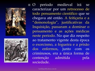  O periodo medieval irá se
caracterizar por um retrocesso de
todo pensamento cientifico que se
chegava até então. A feitiçaria e a
“demonologia”, justificativas da
Inquisição, passaram a dominar o
pensamento e as ações médicas
neste período. No que diz respeito
ao tratamento vigente desta época
o exorcismo, a fogueira e a prisão
dos enfermos, junto com os
criminosos, era a única forma de
contenção admitida pela
sociedade.
luisfiliped@yahoo.com.br
 